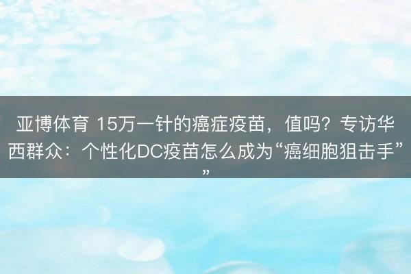 亚博体育 15万一针的癌症疫苗,值吗?专访华西群众:个性化DC疫苗怎么成为“癌细胞狙击手”