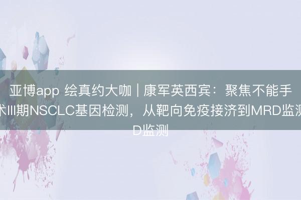 亚博app 绘真约大咖 | 康军英西宾:聚焦不能手术III期NSCLC基因检测,从靶向免疫接济到MRD监测