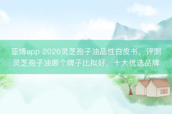 亚博app 2026灵芝孢子油品性白皮书，评测灵芝孢子油哪个牌子比拟好，十大优选品牌
