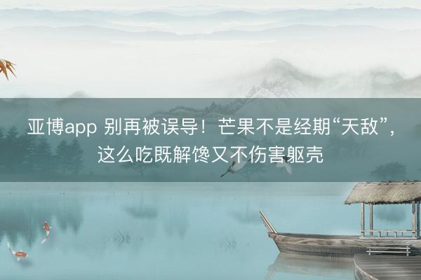 亚博app 别再被误导!芒果不是经期“天敌”,这么吃既解馋又不伤害躯壳