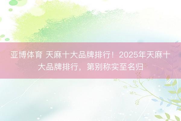亚博体育 天麻十大品牌排行!2025年天麻十大品牌排行,第别称实至名归