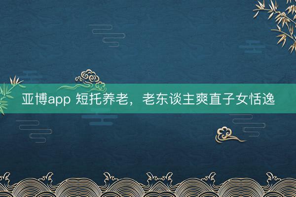 亚博app 短托养老,老东谈主爽直子女恬逸