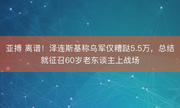 亚搏 离谱!泽连斯基称乌军仅糟跶5.5万,总结就征召60岁老东谈主上战场