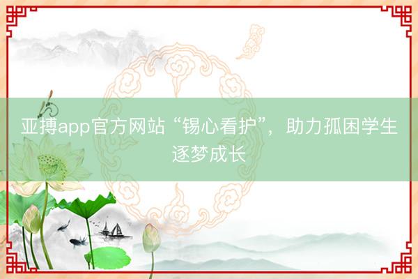 亚搏app官方网站 “锡心看护”，助力孤困学生逐梦成长
