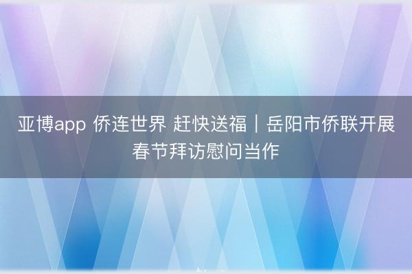 亚博app 侨连世界 赶快送福｜岳阳市侨联开展春节拜访慰问当作