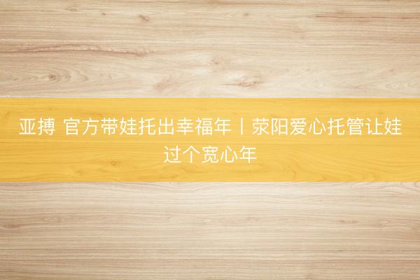 亚搏 官方带娃托出幸福年丨荥阳爱心托管让娃过个宽心年