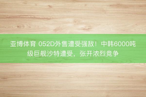 亚博体育 052D外售遭受强敌！中韩6000吨级巨舰沙特遭受，张开浓烈竞争