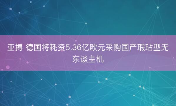 亚搏 德国将耗资5.36亿欧元采购国产瑕玷型无东谈主机