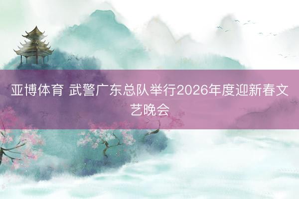 亚博体育 武警广东总队举行2026年度迎新春文艺晚会