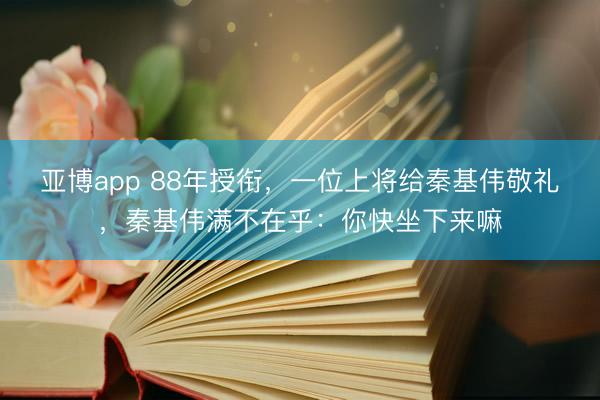 亚博app 88年授衔,一位上将给秦基伟敬礼,秦基伟满不在乎:你快坐下来嘛