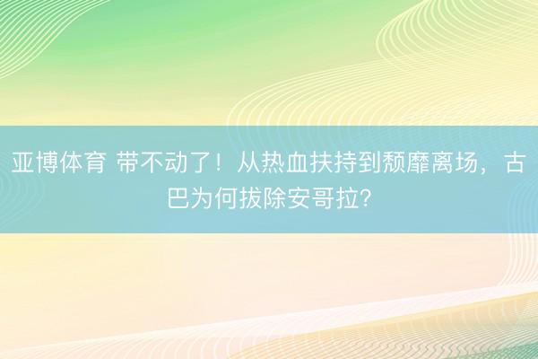 亚博体育 带不动了!从热血扶持到颓靡离场,古巴为何拔除安哥拉?