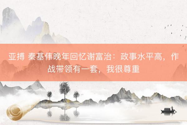 亚搏 秦基伟晚年回忆谢富治:政事水平高,作战带领有一套,我很尊重