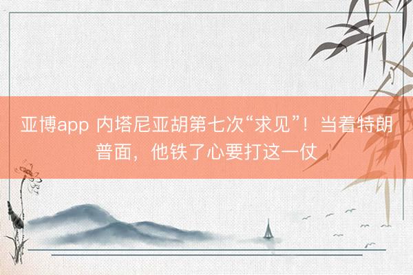 亚博app 内塔尼亚胡第七次“求见”！当着特朗普面，他铁了心要打这一仗