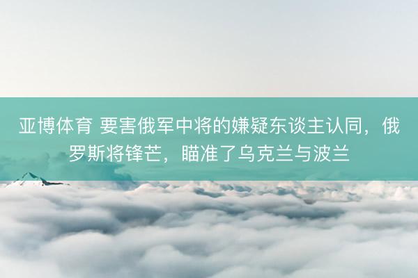 亚博体育 要害俄军中将的嫌疑东谈主认同,俄罗斯将锋芒,瞄准了乌克兰与波兰