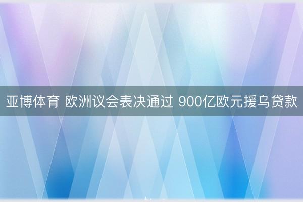 亚博体育 欧洲议会表决通过 900亿欧元援乌贷款