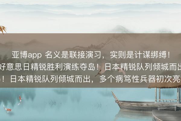 亚博app 名义是联接演习，实则是计谋绑缚！高市胜选不到72小时，好意思日精锐胜利演练夺岛！日本精锐队列倾城而出，多个病笃性兵器初次亮相