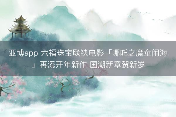 亚博app 六福珠宝联袂电影「哪吒之魔童闹海」再添开年新作 国潮新章贺新岁