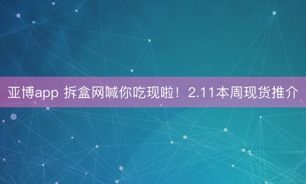 亚博app 拆盒网喊你吃现啦！2.11本周现货推介