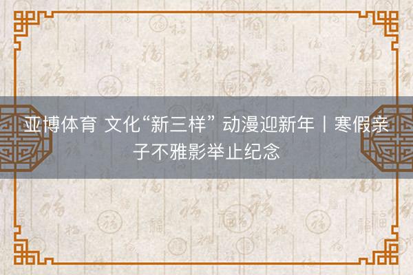亚博体育 文化“新三样” 动漫迎新年丨寒假亲子不雅影举止纪念