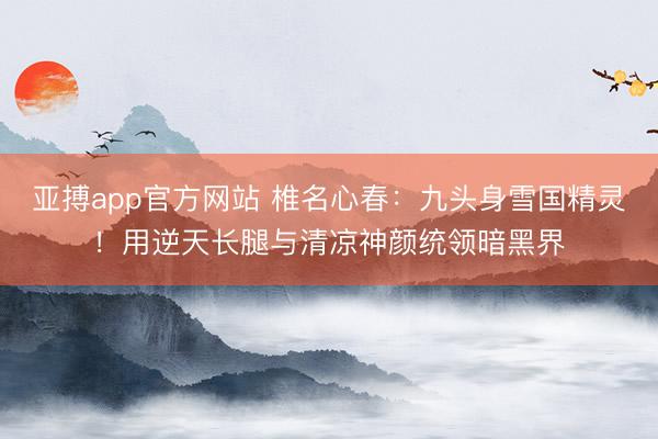 亚搏app官方网站 椎名心春:九头身雪国精灵!用逆天长腿与清凉神颜统领暗黑界