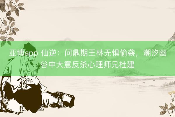 亚博app 仙逆：问鼎期王林无惧偷袭，潮汐幽谷中大意反杀心理师兄杜建