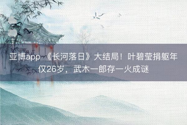 亚博app 《长河落日》大结局！叶碧莹捐躯年仅26岁，武木一郎存一火成谜