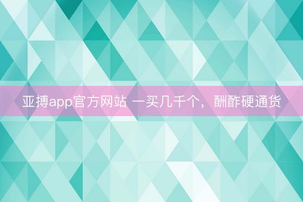 亚搏app官方网站 一买几千个,酬酢硬通货