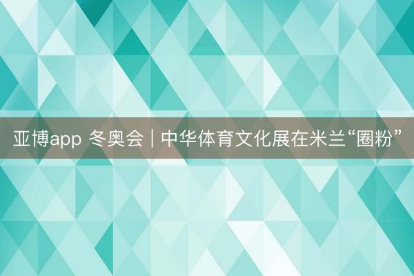 亚博app 冬奥会 | 中华体育文化展在米兰“圈粉”