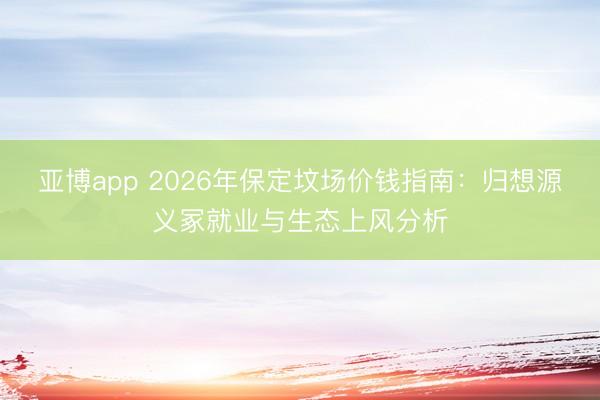 亚博app 2026年保定坟场价钱指南:归想源义冢就业与生态上风分析