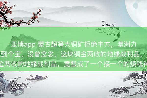 亚博app 蒙古超等大铜矿拒绝中方,澳洲力拓欣忭接盘后,认为捡到个宝,没曾念念,这块铜金两收的地缘战利品,竟酿成了一个接一个的烧钱神坑