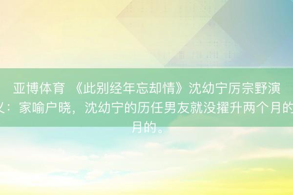 亚博体育 《此别经年忘却情》沈幼宁厉宗野演义：家喻户晓，沈幼宁的历任男友就没擢升两个月的。