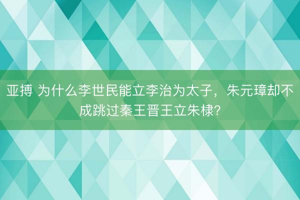 亚搏 为什么李世民能立李治为太子，朱元璋却不成跳过秦王晋王立朱棣？