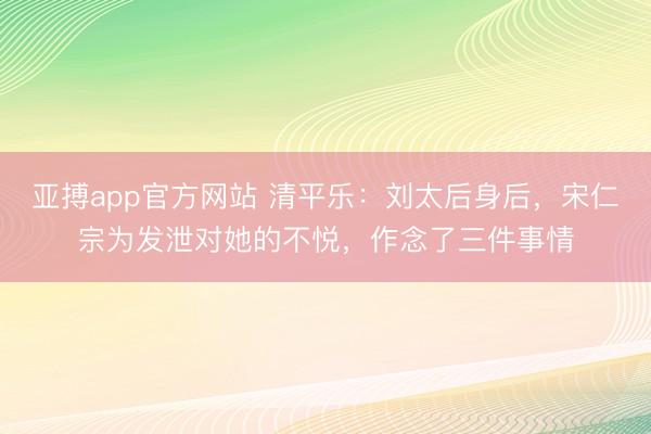 亚搏app官方网站 清平乐:刘太后身后,宋仁宗为发泄对她的不悦,作念了三件事情