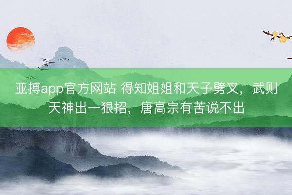 亚搏app官方网站 得知姐姐和天子劈叉，武则天神出一狠招，唐高宗有苦说不出