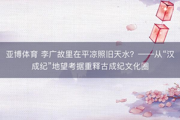 亚博体育 李广故里在平凉照旧天水?——从“汉成纪”地望考据重释古成纪文化圈