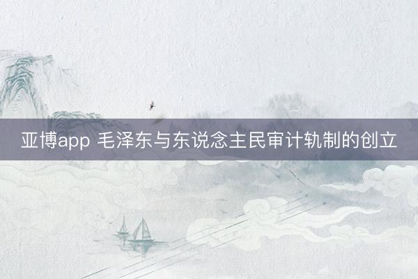 亚博app 毛泽东与东说念主民审计轨制的创立
