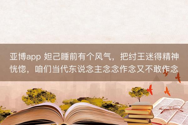 亚博app 妲己睡前有个风气，把纣王迷得精神恍惚，咱们当代东说念主念念作念又不敢作念