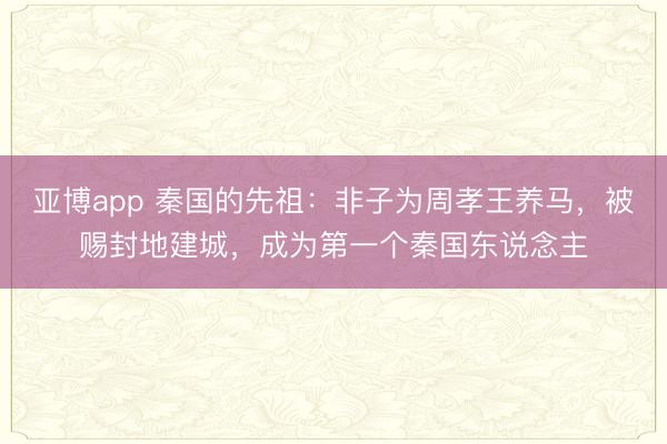 亚博app 秦国的先祖:非子为周孝王养马,被赐封地建城,成为第一个秦国东说念主