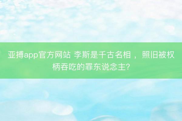 亚搏app官方网站 李斯是千古名相 ,照旧被权柄吞吃的罪东说念主?