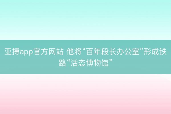 亚搏app官方网站 他将“百年段长办公室”形成铁路“活态博物馆”