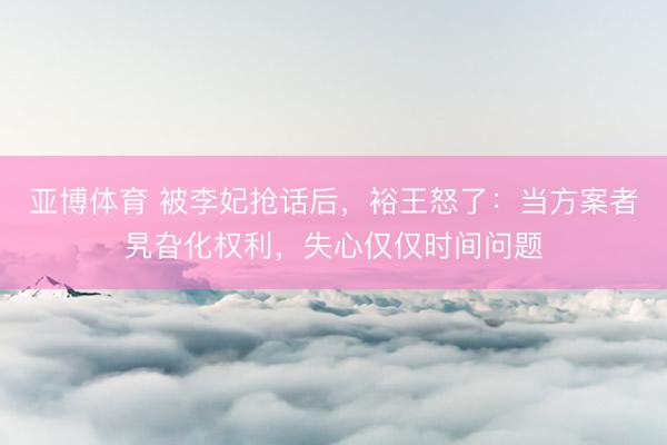 亚博体育 被李妃抢话后，裕王怒了：当方案者旯旮化权利，失心仅仅时间问题
