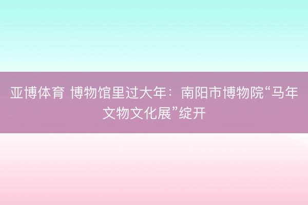 亚博体育 博物馆里过大年：南阳市博物院“马年文物文化展”绽开