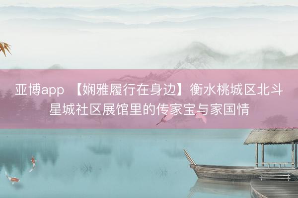 亚博app 【娴雅履行在身边】衡水桃城区北斗星城社区展馆里的传家宝与家国情