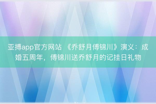 亚搏app官方网站 《乔舒月傅锦川》演义：成婚五周年，傅锦川送乔舒月的记挂日礼物