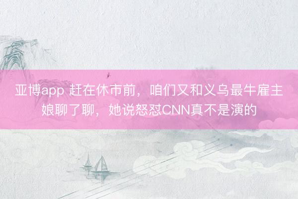 亚博app 赶在休市前,咱们又和义乌最牛雇主娘聊了聊,她说怒怼CNN真不是演的