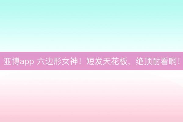 亚博app 六边形女神！短发天花板，绝顶耐看啊！