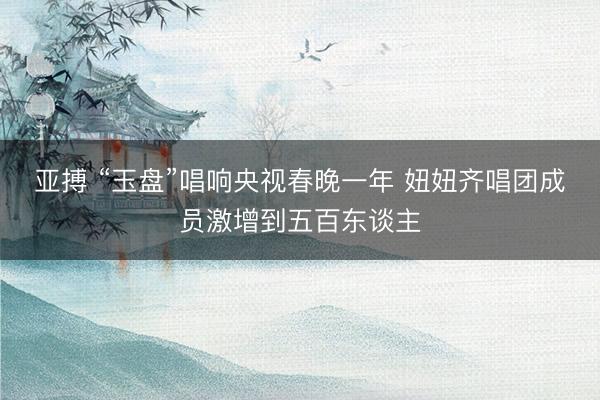 亚搏 “玉盘”唱响央视春晚一年 妞妞齐唱团成员激增到五百东谈主