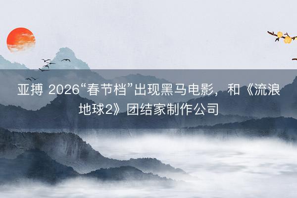 亚搏 2026“春节档”出现黑马电影，和《流浪地球2》团结家制作公司