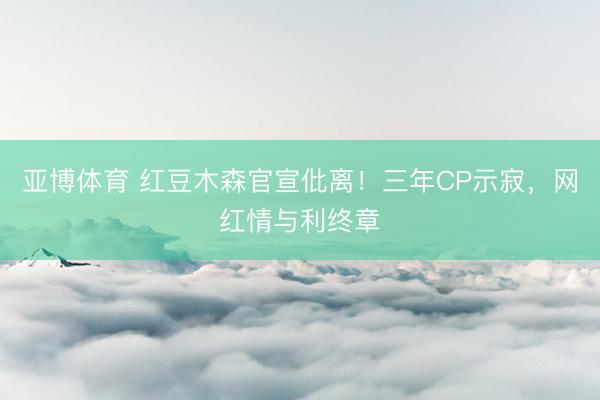 亚博体育 红豆木森官宣仳离！三年CP示寂，网红情与利终章