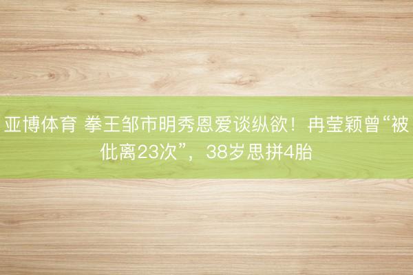 亚博体育 拳王邹市明秀恩爱谈纵欲！冉莹颖曾“被仳离23次”，38岁思拼4胎